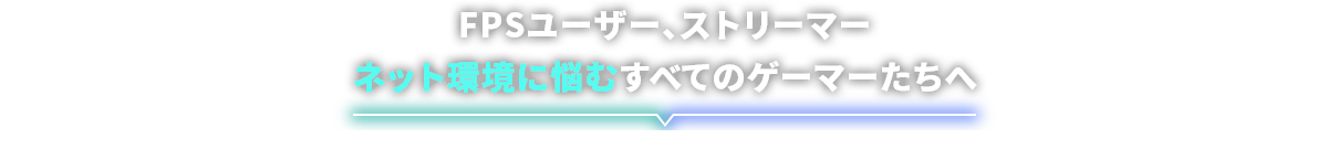 FPSユーザー、ストリーマー、ネット環境に悩むすべてのゲーマーたちへ｜